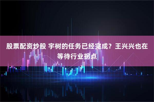 股票配资炒股 宇树的任务已经完成？王兴兴也在等待行业拐点