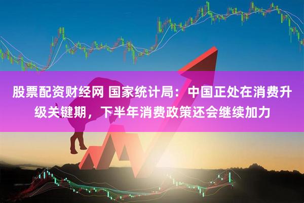 股票配资财经网 国家统计局：中国正处在消费升级关键期，下半年消费政策还会继续加力