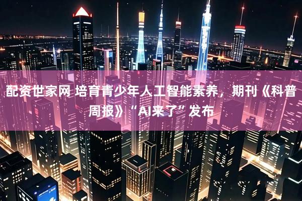 配资世家网 培育青少年人工智能素养，期刊《科普周报》“AI来了”发布