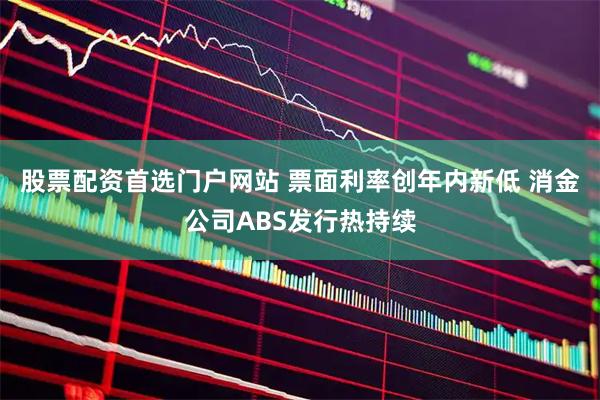 股票配资首选门户网站 票面利率创年内新低 消金公司ABS发行热持续