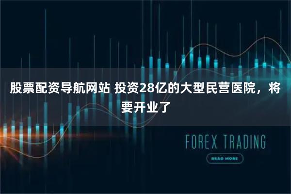 股票配资导航网站 投资28亿的大型民营医院,将要开业了