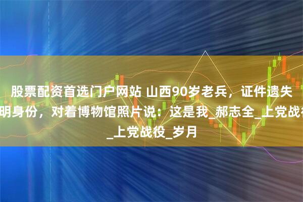 股票配资首选门户网站 山西90岁老兵，证件遗失无法证明身份，对着博物馆照片说：这是我_郝志全_上党战役_岁月