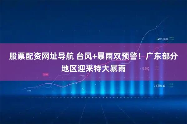 股票配资网址导航 台风+暴雨双预警!广东部分地区迎来特大暴雨