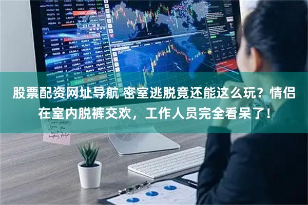 股票配资网址导航 密室逃脱竟还能这么玩?情侣在室内脱裤交欢,工作人员完全看呆了!