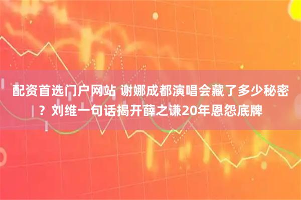 配资首选门户网站 谢娜成都演唱会藏了多少秘密？刘维一句话揭开薛之谦20年恩怨底牌