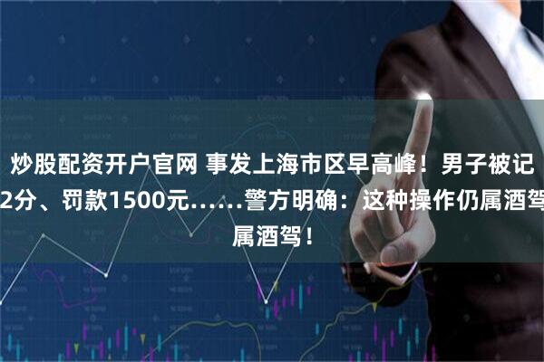 炒股配资开户官网 事发上海市区早高峰！男子被记12分、罚款1500元……警方明确：这种操作仍属酒驾！