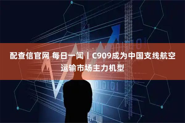 配查信官网 每日一闻丨C909成为中国支线航空运输市场主力机型