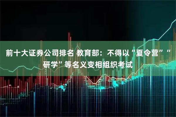 前十大证券公司排名 教育部：不得以“夏令营”“研学”等名义变相组织考试