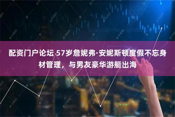配资门户论坛 57岁詹妮弗·安妮斯顿度假不忘身材管理，与男友豪华游艇出海
