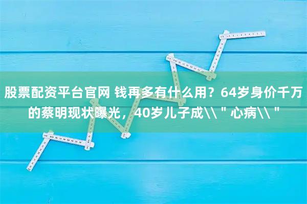 股票配资平台官网 钱再多有什么用？64岁身价千万的蔡明现状曝光，40岁儿子成\＂心病\＂