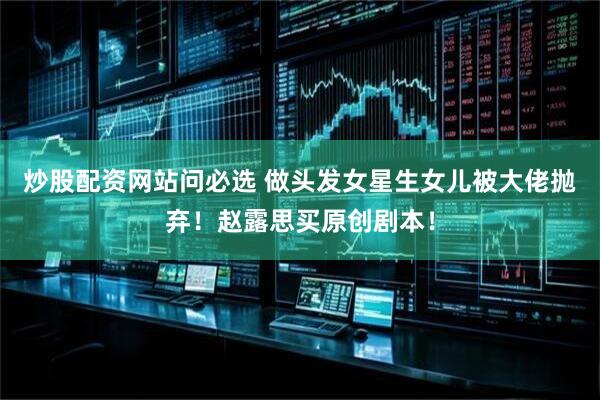 炒股配资网站问必选 做头发女星生女儿被大佬抛弃!赵露思买原创剧本!